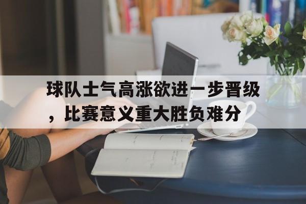 球队士气高涨欲进一步晋级，比赛意义重大胜负难分的简单介绍