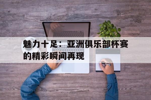 魅力十足：亚洲俱乐部杯赛的精彩瞬间再现的简单介绍