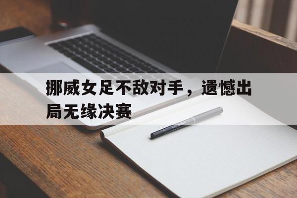 关于挪威女足不敌对手，遗憾出局无缘决赛的信息