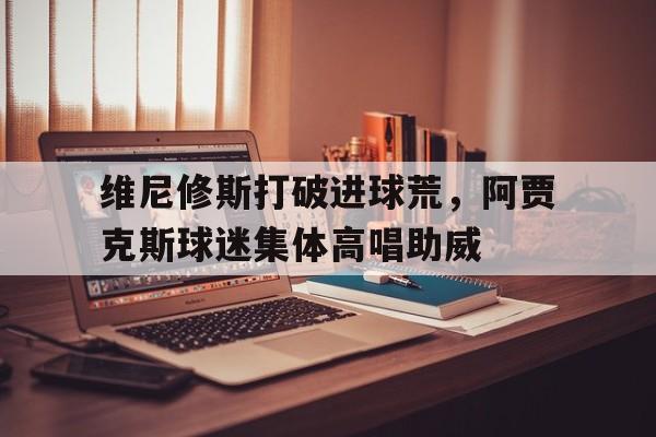 维尼修斯打破进球荒，阿贾克斯球迷集体高唱助威贾斯科维休斯实力